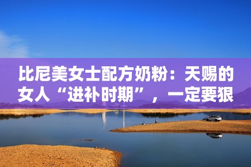 比尼美女士配方奶粉：天赐的女人“进补时期”，一定要狠狠补