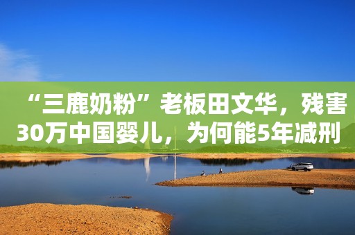 “三鹿奶粉”老板田文华，残害30万中国婴儿，为何能5年减刑3次？