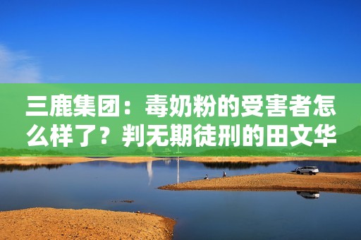 三鹿集团：毒奶粉的受害者怎么样了？判无期徒刑的田文华出狱了？