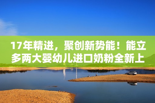 17年精进，聚创新势能！能立多两大婴幼儿进口奶粉全新上市