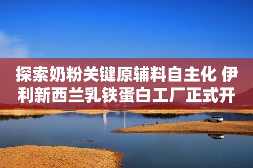 探索奶粉关键原辅料自主化 伊利新西兰乳铁蛋白工厂正式开工光明网2023-06-26 18:43北京光明网2023-06-26 18:43北京