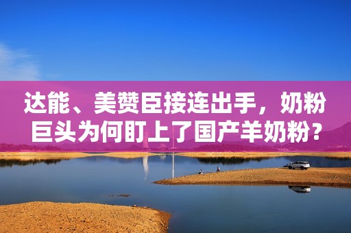 达能、美赞臣接连出手，奶粉巨头为何盯上了国产羊奶粉？