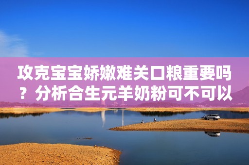 攻克宝宝娇嫩难关口粮重要吗？分析合生元羊奶粉可不可以选