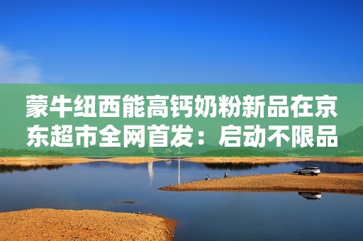 蒙牛纽西能高钙奶粉新品在京东超市全网首发：启动不限品牌空奶罐和旧衣服回收计划