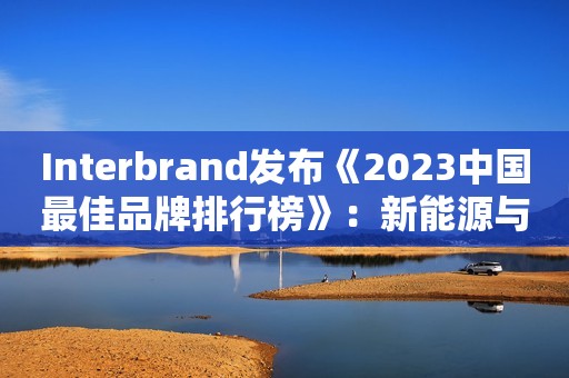 Interbrand发布《2023中国最佳品牌排行榜》：新能源与大健康品牌顺势而上