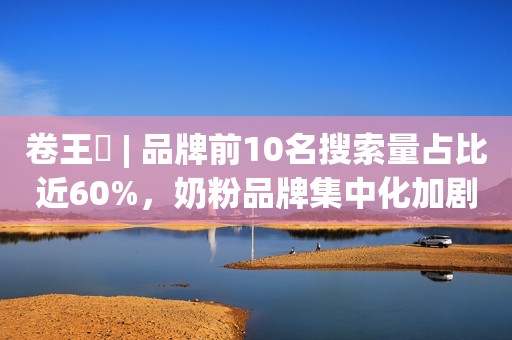 卷王㉓ | 品牌前10名搜索量占比近60%，奶粉品牌集中化加剧！