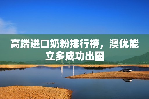高端进口奶粉排行榜，澳优能立多成功出圈