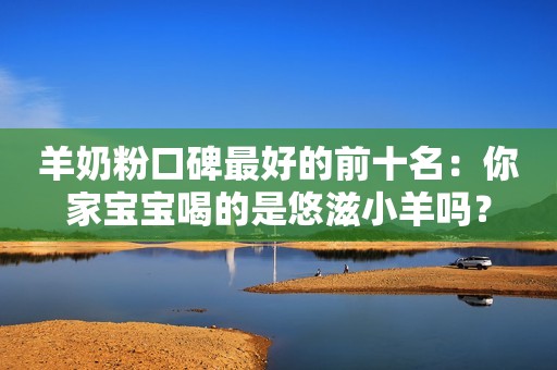 羊奶粉口碑最好的前十名：你家宝宝喝的是悠滋小羊吗？