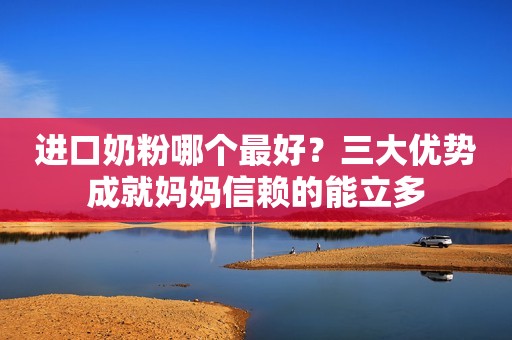 进口奶粉哪个最好？三大优势成就妈妈信赖的能立多