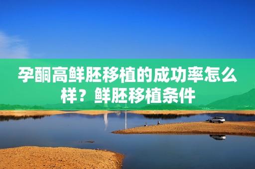 孕酮高鲜胚移植的成功率怎么样？鲜胚移植条件