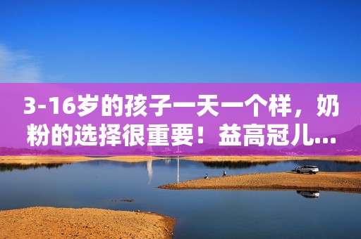 3-16岁的孩子一天一个样，奶粉的选择很重要！益高冠儿...
