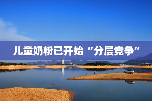 儿童奶粉已开始“分层竞争”