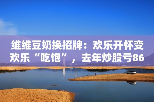 维维豆奶换招牌：欢乐开怀变欢乐“吃饱”，去年炒股亏8600万蓝鲸财经2019-08-09 11:01蓝鲸财经2019-08-09 11:01