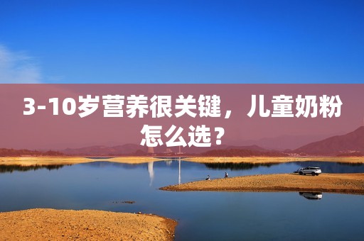 3-10岁营养很关键，儿童奶粉怎么选？