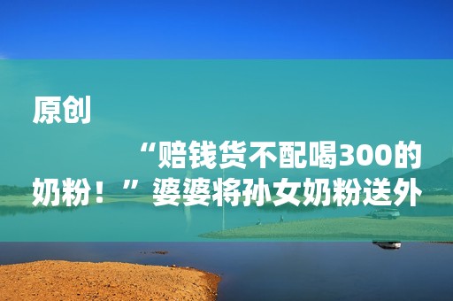 原创
            “赔钱货不配喝300的奶粉！”婆婆将孙女奶粉送外孙，被扫地出门