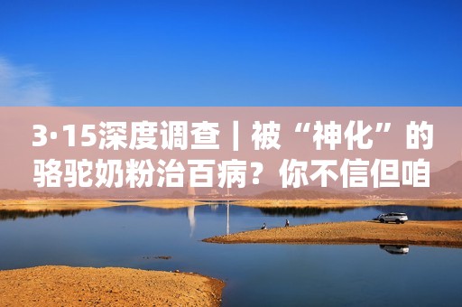 3·15深度调查｜被“神化”的骆驼奶粉治百病？你不信但咱爸妈容易被忽悠啊！中国质量新闻网2022-03-16 15:16中国质量新闻网2022-03-16 15:16