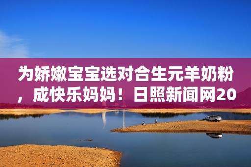 为娇嫩宝宝选对合生元羊奶粉，成快乐妈妈！日照新闻网2023-10-30 16:48安徽日照新闻网2023-10-30 16:48安徽
