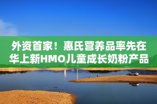 外资首家！惠氏营养品率先在华上新HMO儿童成长奶粉产品
