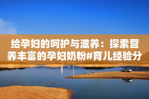 给孕妇的呵护与滋养：探索营养丰富的孕妇奶粉#育儿经验分享