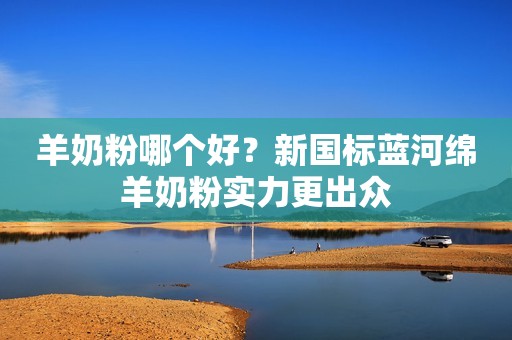 羊奶粉哪个好？新国标蓝河绵羊奶粉实力更出众