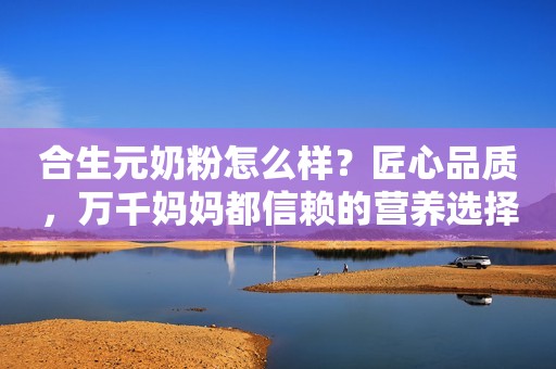 合生元奶粉怎么样？匠心品质，万千妈妈都信赖的营养选择
