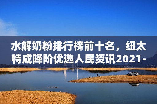 水解奶粉排行榜前十名，纽太特成降阶优选人民资讯2021-09-18 16:36人民资讯2021-09-18 16:36