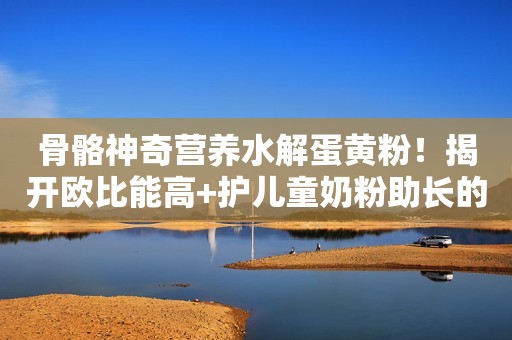 骨骼神奇营养水解蛋黄粉！揭开欧比能高+护儿童奶粉助长的秘密