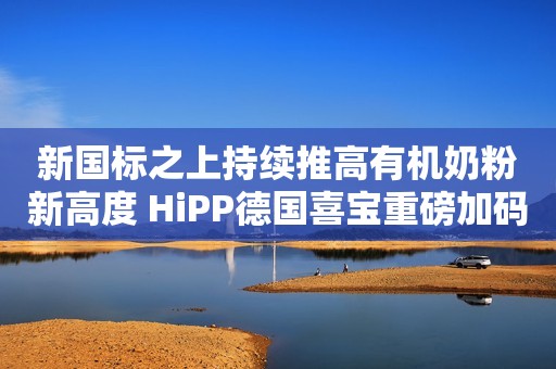 新国标之上持续推高有机奶粉新高度 HiPP德国喜宝重磅加码中国市场