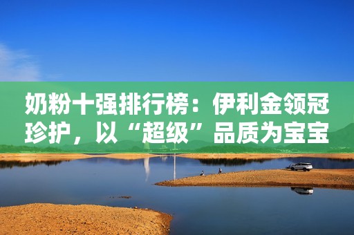 奶粉十强排行榜：伊利金领冠珍护，以“超级”品质为宝宝成长护航