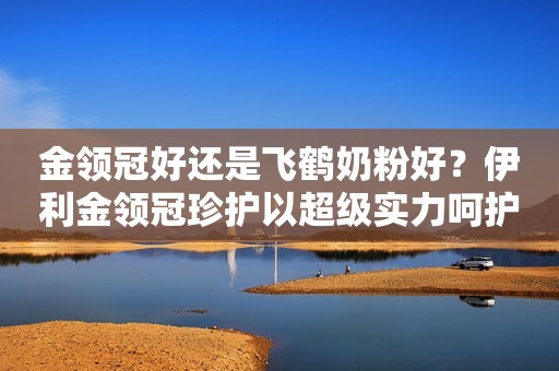 金领冠好还是飞鹤奶粉好？伊利金领冠珍护以超级实力呵护宝宝茁壮成长