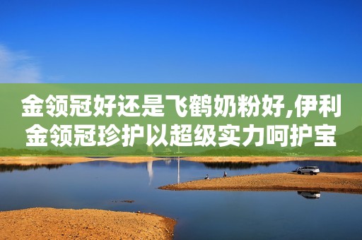 金领冠好还是飞鹤奶粉好,伊利金领冠珍护以超级实力呵护宝宝茁壮成长