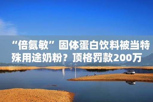 “倍氨敏”固体蛋白饮料被当特殊用途奶粉？顶格罚款200万！正义网2021-02-19 10:28正义网2021-02-19 10:28