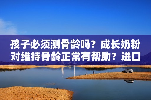 孩子必须测骨龄吗？成长奶粉对维持骨龄正常有帮助？进口儿童成长奶粉哪个好？