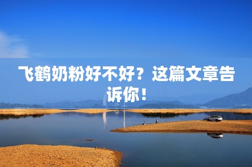 飞鹤奶粉好不好？这篇文章告诉你！