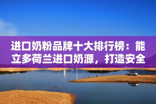进口奶粉品牌十大排行榜：能立多荷兰进口奶源，打造安全营养双重保障
