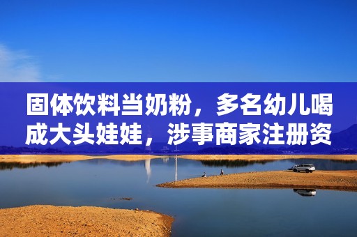 固体饮料当奶粉，多名幼儿喝成大头娃娃，涉事商家注册资本仅1.5元市界观察2020-05-13 08:11市界观察2020-05-13 08:11