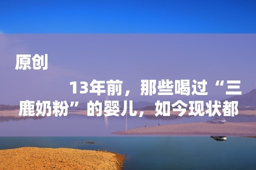 原创
            13年前，那些喝过“三鹿奶粉”的婴儿，如今现状都怎样了？