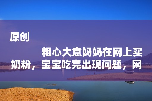 原创
            粗心大意妈妈在网上买奶粉，宝宝吃完出现问题，网上购物需谨慎