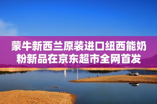 蒙牛新西兰原装进口纽西能奶粉新品在京东超市全网首发
