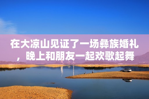 在大凉山见证了一场彝族婚礼，晚上和朋友一起欢歌起舞