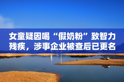 女童疑因喝“假奶粉”致智力残疾，涉事企业被查后已更名继续卖“新款”纵相新闻2021-03-30 22:28纵相新闻2021-03-30 22:28