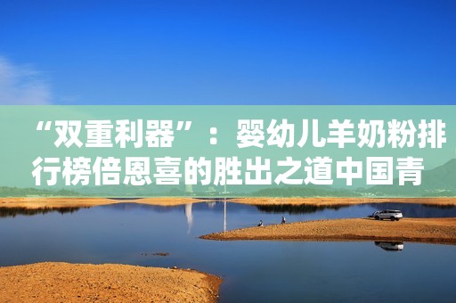 “双重利器”：婴幼儿羊奶粉排行榜倍恩喜的胜出之道中国青年网2023-10-18 14:30北京中国青年网2023-10-18 14:30北京