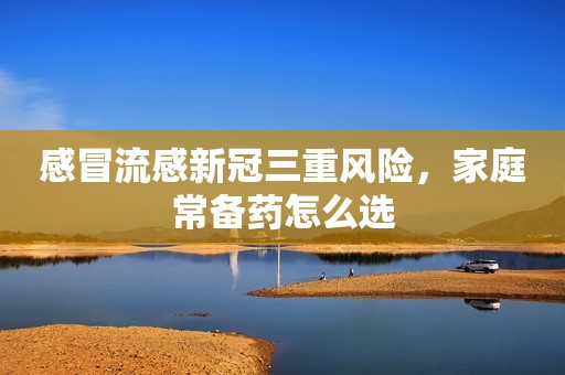 详细阅读:感冒流感新冠三重风险,家庭常备药怎么选 感冒流感新冠三重风险,家庭常备药怎么选