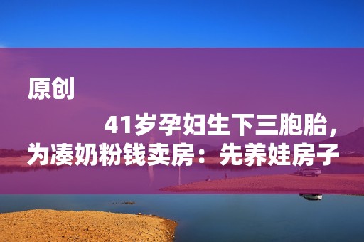 原创
            41岁孕妇生下三胞胎，为凑奶粉钱卖房：先养娃房子以后再说