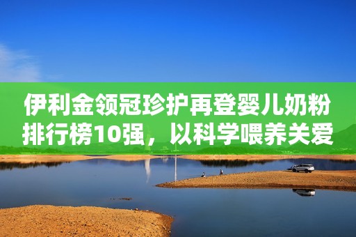 伊利金领冠珍护再登婴儿奶粉排行榜10强，以科学喂养关爱母婴健康每日一快报2023-08-22 16:47安徽每日一快报2023-08-22 16:47安徽