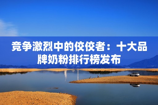 竞争激烈中的佼佼者：十大品牌奶粉排行榜发布