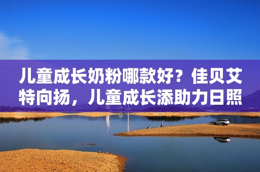 儿童成长奶粉哪款好？佳贝艾特向扬，儿童成长添助力日照新闻网2023-10-24 17:09安徽日照新闻网2023-10-24 17:09安徽