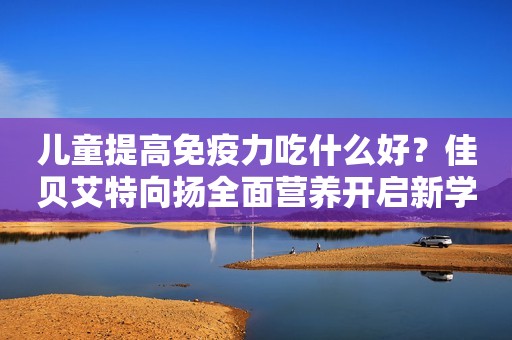 儿童提高免疫力吃什么好？佳贝艾特向扬全面营养开启新学年云南广播电视台2023-10-09 11:30云南云南广播电视台2023-10-09 11:30云南