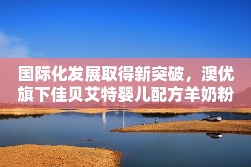 国际化发展取得新突破，澳优旗下佳贝艾特婴儿配方羊奶粉获FDA注册许可湖南日报2023-07-12 16:03湖南日报2023-07-12 16:03