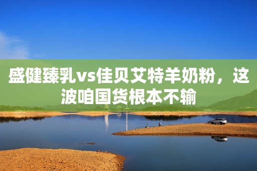 盛健臻乳vs佳贝艾特羊奶粉，这波咱国货根本不输